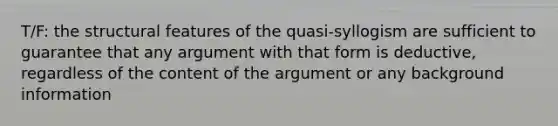 T/F: the structural features of the quasi-syllogism are sufficient to guarantee that any argument with that form is deductive, regardless of the content of the argument or any background information