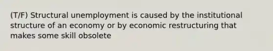 (T/F) Structural unemployment is caused by the institutional structure of an economy or by economic restructuring that makes some skill obsolete