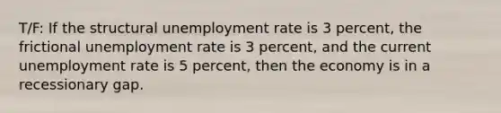 T/F: If the structural unemployment rate is 3 percent, the frictional unemployment rate is 3 percent, and the current unemployment rate is 5 percent, then the economy is in a recessionary gap.