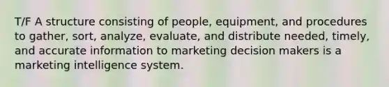 T/F A structure consisting of people, equipment, and procedures to gather, sort, analyze, evaluate, and distribute needed, timely, and accurate information to marketing decision makers is a marketing intelligence system.