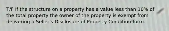 T/F If the structure on a property has a value less than 10% of the total property the owner of the property is exempt from delivering a Seller's Disclosure of Property Condition form.