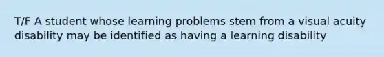 T/F A student whose learning problems stem from a visual acuity disability may be identified as having a learning disability