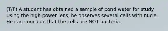 (T/F) A student has obtained a sample of pond water for study. Using the high-power lens, he observes several cells with nuclei. He can conclude that the cells are NOT bacteria.