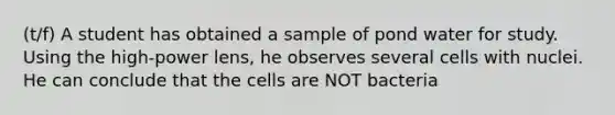 (t/f) A student has obtained a sample of pond water for study. Using the high-power lens, he observes several cells with nuclei. He can conclude that the cells are NOT bacteria