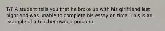 T/F A student tells you that he broke up with his girlfriend last night and was unable to complete his essay on time. This is an example of a teacher-owned problem.