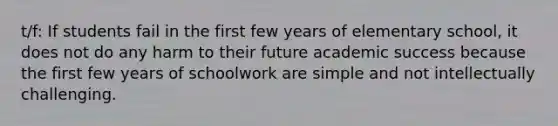 t/f: If students fail in the first few years of elementary school, it does not do any harm to their future academic success because the first few years of schoolwork are simple and not intellectually challenging.