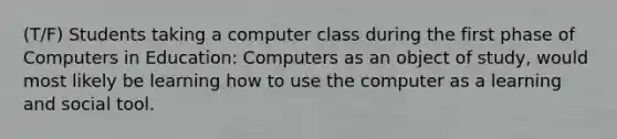 (T/F) Students taking a computer class during the first phase of Computers in Education: Computers as an object of study, would most likely be learning how to use the computer as a learning and social tool.