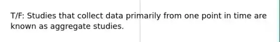 T/F: Studies that collect data primarily from one point in time are known as aggregate studies.