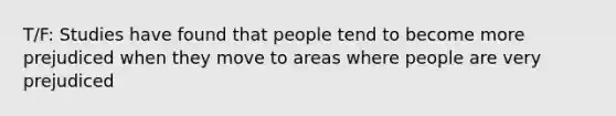 T/F: Studies have found that people tend to become more prejudiced when they move to areas where people are very prejudiced