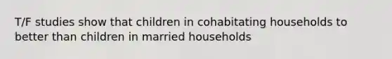 T/F studies show that children in cohabitating households to better than children in married households