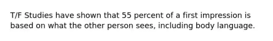 T/F Studies have shown that 55 percent of a first impression is based on what the other person sees, including body language.