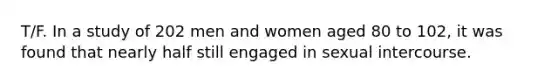 T/F. In a study of 202 men and women aged 80 to 102, it was found that nearly half still engaged in sexual intercourse.