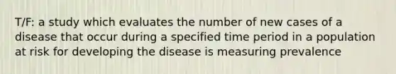 T/F: a study which evaluates the number of new cases of a disease that occur during a specified time period in a population at risk for developing the disease is measuring prevalence