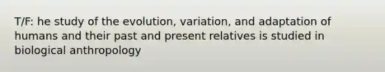 T/F: he study of the evolution, variation, and adaptation of humans and their past and present relatives is studied in biological anthropology