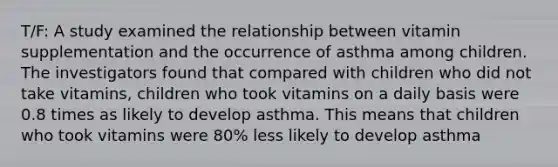 T/F: A study examined the relationship between vitamin supplementation and the occurrence of asthma among children. The investigators found that compared with children who did not take vitamins, children who took vitamins on a daily basis were 0.8 times as likely to develop asthma. This means that children who took vitamins were 80% less likely to develop asthma