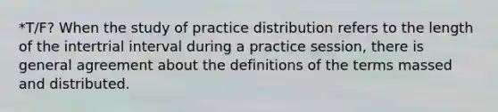 *T/F? When the study of practice distribution refers to the length of the intertrial interval during a practice session, there is general agreement about the definitions of the terms massed and distributed.