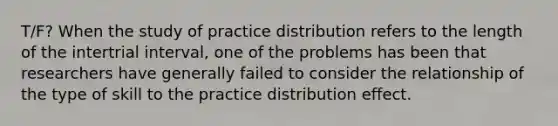 T/F? When the study of practice distribution refers to the length of the intertrial interval, one of the problems has been that researchers have generally failed to consider the relationship of the type of skill to the practice distribution effect.