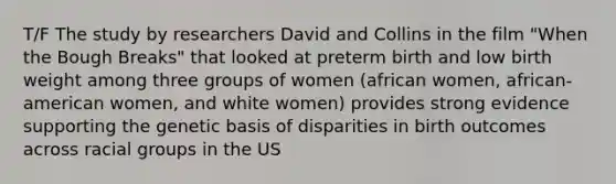 T/F The study by researchers David and Collins in the film "When the Bough Breaks" that looked at preterm birth and low birth weight among three groups of women (african women, african-american women, and white women) provides strong evidence supporting the genetic basis of disparities in birth outcomes across racial groups in the US