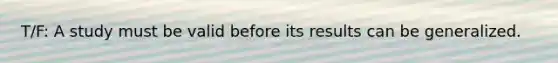 T/F: A study must be valid before its results can be generalized.
