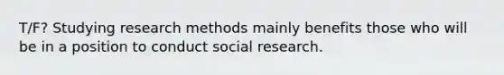 T/F? Studying research methods mainly benefits those who will be in a position to conduct social research.