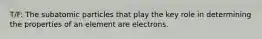 T/F: The subatomic particles that play the key role in determining the properties of an element are electrons.