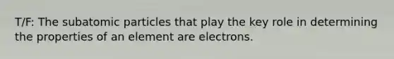 T/F: The subatomic particles that play the key role in determining the properties of an element are electrons.