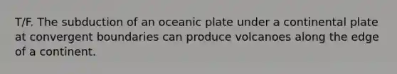 T/F. The subduction of an oceanic plate under a continental plate at convergent boundaries can produce volcanoes along the edge of a continent.