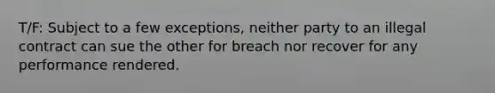 T/F: Subject to a few exceptions, neither party to an illegal contract can sue the other for breach nor recover for any performance rendered.