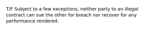 T/F Subject to a few exceptions, neither party to an illegal contract can sue the other for breach nor recover for any performance rendered.