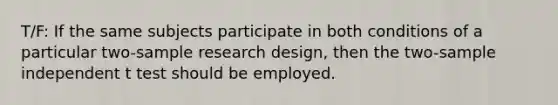 T/F: If the same subjects participate in both conditions of a particular two-sample research design, then the two-sample independent t test should be employed.