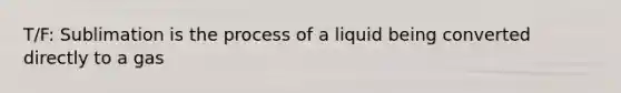 T/F: Sublimation is the process of a liquid being converted directly to a gas