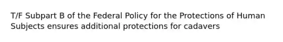 T/F Subpart B of the Federal Policy for the Protections of Human Subjects ensures additional protections for cadavers