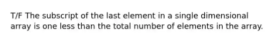 T/F The subscript of the last element in a single dimensional array is one less than the total number of elements in the array.