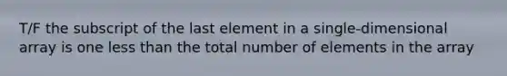 T/F the subscript of the last element in a single-dimensional array is one less than the total number of elements in the array