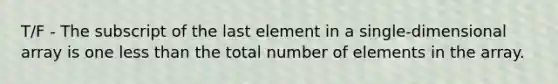 T/F - The subscript of the last element in a single-dimensional array is one less than the total number of elements in the array.