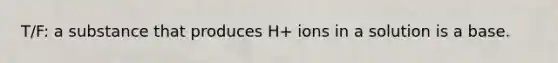 T/F: a substance that produces H+ ions in a solution is a base.