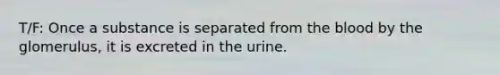 T/F: Once a substance is separated from <a href='https://www.questionai.com/knowledge/k7oXMfj7lk-the-blood' class='anchor-knowledge'>the blood</a> by the glomerulus, it is excreted in the urine.