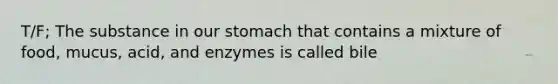 T/F; The substance in our stomach that contains a mixture of food, mucus, acid, and enzymes is called bile