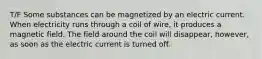 T/F Some substances can be magnetized by an electric current. When electricity runs through a coil of wire, it produces a magnetic field. The field around the coil will disappear, however, as soon as the electric current is turned off.