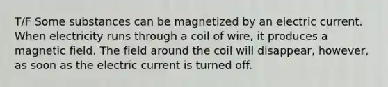 T/F Some substances can be magnetized by an electric current. When electricity runs through a coil of wire, it produces a magnetic field. The field around the coil will disappear, however, as soon as the electric current is turned off.