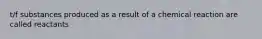 t/f substances produced as a result of a chemical reaction are called reactants