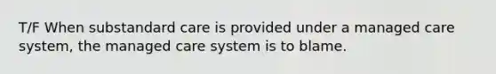 T/F When substandard care is provided under a managed care system, the managed care system is to blame.