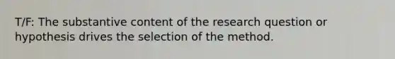 T/F: The substantive content of the research question or hypothesis drives the selection of the method.