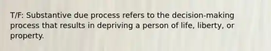 T/F: Substantive due process refers to the decision-making process that results in depriving a person of life, liberty, or property.