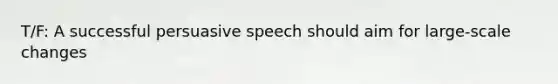 T/F: A successful persuasive speech should aim for large-scale changes