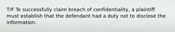 T/F To successfully claim breach of confidentiality, a plaintiff must establish that the defendant had a duty not to disclose the information.