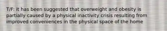 T/F: it has been suggested that overweight and obesity is partially caused by a physical inactivity crisis resulting from improved conveniences in the physical space of the home