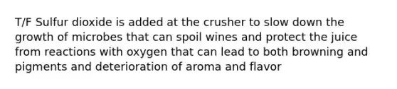 T/F Sulfur dioxide is added at the crusher to slow down the growth of microbes that can spoil wines and protect the juice from reactions with oxygen that can lead to both browning and pigments and deterioration of aroma and flavor