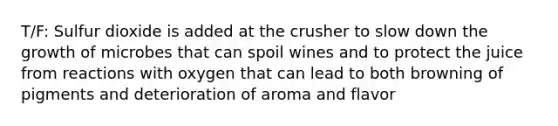 T/F: Sulfur dioxide is added at the crusher to slow down the growth of microbes that can spoil wines and to protect the juice from reactions with oxygen that can lead to both browning of pigments and deterioration of aroma and flavor