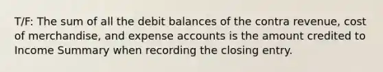 T/F: The sum of all the debit balances of the contra revenue, cost of merchandise, and expense accounts is the amount credited to Income Summary when recording the closing entry.